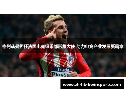 格列兹曼担任法国电竞俱乐部形象大使 助力电竞产业发展新篇章