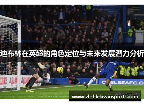 迪布林在英超的角色定位与未来发展潜力分析