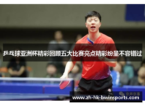 乒乓球亚洲杯精彩回顾五大比赛亮点精彩纷呈不容错过