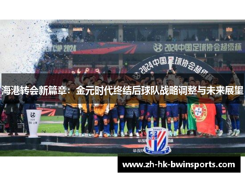 海港转会新篇章：金元时代终结后球队战略调整与未来展望