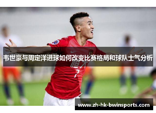 韦世豪与周定洋进球如何改变比赛格局和球队士气分析