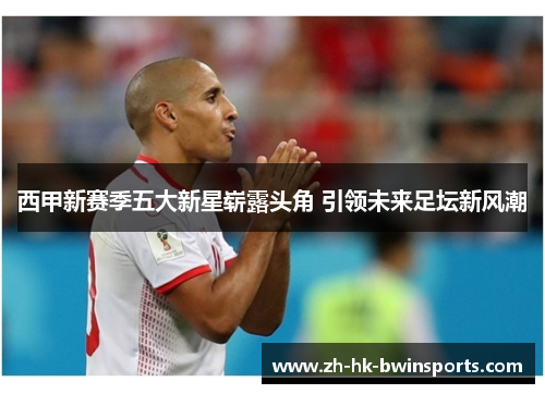 西甲新赛季五大新星崭露头角 引领未来足坛新风潮